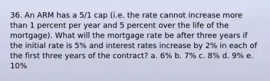 36. An ARM has a 5/1 cap (i.e. the rate cannot increase more than 1 percent per year and 5 percent over the life of the mortgage). What will the mortgage rate be after three years if the initial rate is 5% and interest rates increase by 2% in each of the first three years of the contract? a. 6% b. 7% c. 8% d. 9% e. 10%