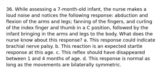 36. While assessing a 7-month-old infant, the nurse makes a loud noise and notices the following response: abduction and flexion of the arms and legs; fanning of the fingers, and curling of the index finger and thumb in a C position, followed by the infant bringing in the arms and legs to the body. What does the nurse know about this response? a. This response could indicate brachial nerve palsy. b. This reaction is an expected startle response at this age. c. This reflex should have disappeared between 1 and 4 months of age. d. This response is normal as long as the movements are bilaterally symmetric.