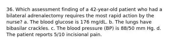 36. Which assessment finding of a 42-year-old patient who had a bilateral adrenalectomy requires the most rapid action by the nurse? a. The blood glucose is 176 mg/dL. b. The lungs have bibasilar crackles. c. The blood pressure (BP) is 88/50 mm Hg. d. The patient reports 5/10 incisional pain.