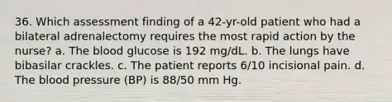 36. Which assessment finding of a 42-yr-old patient who had a bilateral adrenalectomy requires the most rapid action by the nurse? a. The blood glucose is 192 mg/dL. b. The lungs have bibasilar crackles. c. The patient reports 6/10 incisional pain. d. The blood pressure (BP) is 88/50 mm Hg.