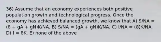 36) Assume that an economy experiences both positive population growth and technological progress. Once the economy has achieved balanced growth, we know that A) S/NA = (δ + gA + gN)K/NA. B) S/NA = (gA + gN)K/NA. C) I/NA = (δ)K/NA. D) I = δK. E) none of the above