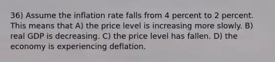 36) Assume the inflation rate falls from 4 percent to 2 percent. This means that A) the price level is increasing more slowly. B) real GDP is decreasing. C) the price level has fallen. D) the economy is experiencing deflation.