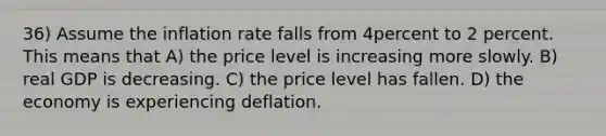 36) Assume the inflation rate falls from 4percent to 2 percent. This means that A) the price level is increasing more slowly. B) real GDP is decreasing. C) the price level has fallen. D) the economy is experiencing deflation.