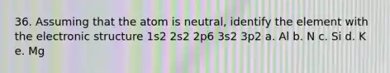 36. Assuming that the atom is neutral, identify the element with the electronic structure 1s2 2s2 2p6 3s2 3p2 a. Al b. N c. Si d. K e. Mg