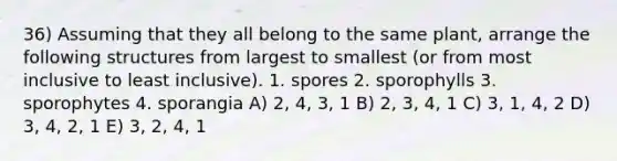 36) Assuming that they all belong to the same plant, arrange the following structures from largest to smallest (or from most inclusive to least inclusive). 1. spores 2. sporophylls 3. sporophytes 4. sporangia A) 2, 4, 3, 1 B) 2, 3, 4, 1 C) 3, 1, 4, 2 D) 3, 4, 2, 1 E) 3, 2, 4, 1