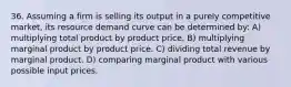 36. Assuming a firm is selling its output in a purely competitive market, its resource demand curve can be determined by: A) multiplying total product by product price. B) multiplying marginal product by product price. C) dividing total revenue by marginal product. D) comparing marginal product with various possible input prices.