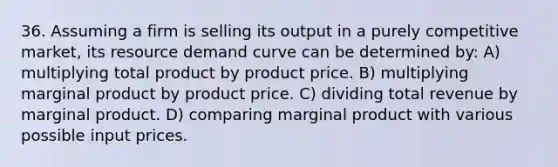 36. Assuming a firm is selling its output in a purely competitive market, its resource demand curve can be determined by: A) multiplying total product by product price. B) multiplying marginal product by product price. C) dividing total revenue by marginal product. D) comparing marginal product with various possible input prices.