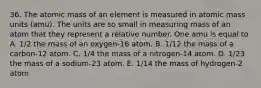 36. The atomic mass of an element is measured in atomic mass units (amu). The units are so small in measuring mass of an atom that they represent a relative number. One amu is equal to A. 1/2 the mass of an oxygen-16 atom. B. 1/12 the mass of a carbon-12 atom. C. 1/4 the mass of a nitrogen-14 atom. D. 1/23 the mass of a sodium-23 atom. E. 1/14 the mass of hydrogen-2 atom