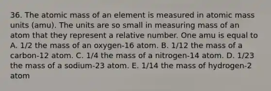 36. The atomic mass of an element is measured in atomic mass units (amu). The units are so small in measuring mass of an atom that they represent a relative number. One amu is equal to A. 1/2 the mass of an oxygen-16 atom. B. 1/12 the mass of a carbon-12 atom. C. 1/4 the mass of a nitrogen-14 atom. D. 1/23 the mass of a sodium-23 atom. E. 1/14 the mass of hydrogen-2 atom