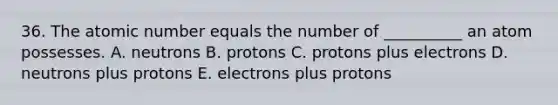 36. The atomic number equals the number of __________ an atom possesses. A. neutrons B. protons C. protons plus electrons D. neutrons plus protons E. electrons plus protons