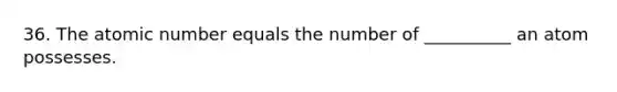 36. The atomic number equals the number of __________ an atom possesses.