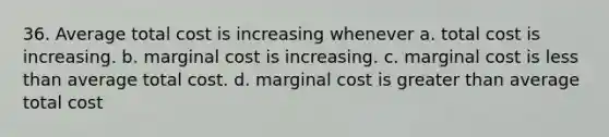 36. Average total cost is increasing whenever a. total cost is increasing. b. marginal cost is increasing. c. marginal cost is less than average total cost. d. marginal cost is greater than average total cost