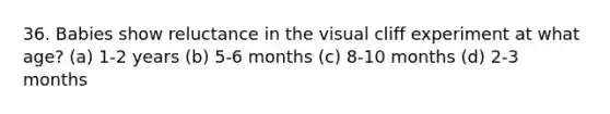 36. Babies show reluctance in the visual cliff experiment at what age? (a) 1-2 years (b) 5-6 months (c) 8-10 months (d) 2-3 months