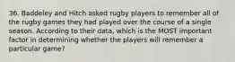 36. Baddeley and Hitch asked rugby players to remember all of the rugby games they had played over the course of a single season. According to their data, which is the MOST important factor in determining whether the players will remember a particular game?