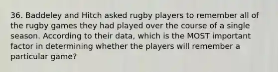 36. Baddeley and Hitch asked rugby players to remember all of the rugby games they had played over the course of a single season. According to their data, which is the MOST important factor in determining whether the players will remember a particular game?