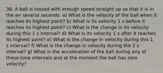 36. A ball is tossed with enough speed straight up so that it is in the air several seconds. a) What is the velocity of the ball when it reaches its highest point? b) What is its velocity 1 s before it reaches its highest point? c) What is the change in its velocity during this 1 s interval? d) What is its velocity 1 s after it reaches its highest point? e) What is the change in velocity during this 1 s interval? f) What is the change in velocity during the 2 s interval? g) What is the acceleration of the ball during any of these time intervals and at the moment the ball has zero velocity?