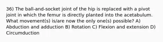 36) The ball-and-socket joint of the hip is replaced with a pivot joint in which the femur is directly planted into the acetabulum. What movement(s) is/are now the only one(s) possible? A) Abduction and adduction B) Rotation C) Flexion and extension D) Circumduction