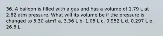 36. A balloon is filled with a gas and has a volume of 1.79 L at 2.82 atm pressure. What will its volume be if the pressure is changed to 5.30 atm? a. 3.36 L b. 1.05 L c. 0.952 L d. 0.297 L e. 26.8 L