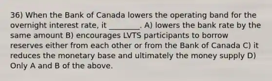 36) When the Bank of Canada lowers the operating band for the overnight interest rate, it ________. A) lowers the bank rate by the same amount B) encourages LVTS participants to borrow reserves either from each other or from the Bank of Canada C) it reduces the monetary base and ultimately the money supply D) Only A and B of the above.