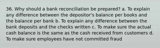 36. Why should a bank reconciliation be prepared? a. To explain any difference between the depositor's balance per books and the balance per bank b. To explain any difference between the bank deposits and the checks written c. To make sure the actual cash balance is the same as the cash received from customers d. To make sure employees have not committed fraud