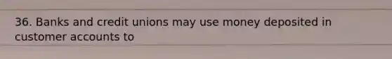 36. Banks and credit unions may use money deposited in customer accounts to