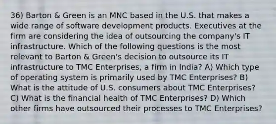 36) Barton & Green is an MNC based in the U.S. that makes a wide range of software development products. Executives at the firm are considering the idea of outsourcing the company's IT infrastructure. Which of the following questions is the most relevant to Barton & Green's decision to outsource its IT infrastructure to TMC Enterprises, a firm in India? A) Which type of operating system is primarily used by TMC Enterprises? B) What is the attitude of U.S. consumers about TMC Enterprises? C) What is the financial health of TMC Enterprises? D) Which other firms have outsourced their processes to TMC Enterprises?