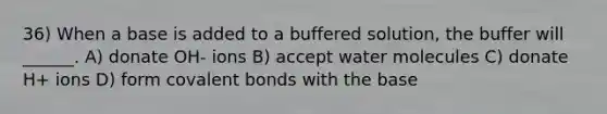 36) When a base is added to a buffered solution, the buffer will ______. A) donate OH- ions B) accept water molecules C) donate H+ ions D) form <a href='https://www.questionai.com/knowledge/kWply8IKUM-covalent-bonds' class='anchor-knowledge'>covalent bonds</a> with the base