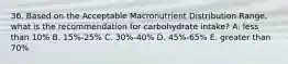 36. Based on the Acceptable Macronutrient Distribution Range, what is the recommendation for carbohydrate intake? A. less than 10% B. 15%-25% C. 30%-40% D. 45%-65% E. greater than 70%