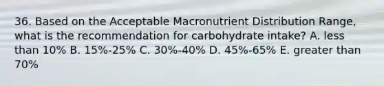 36. Based on the Acceptable Macronutrient Distribution Range, what is the recommendation for carbohydrate intake? A. less than 10% B. 15%-25% C. 30%-40% D. 45%-65% E. greater than 70%