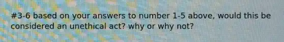 #3-6 based on your answers to number 1-5 above, would this be considered an unethical act? why or why not?