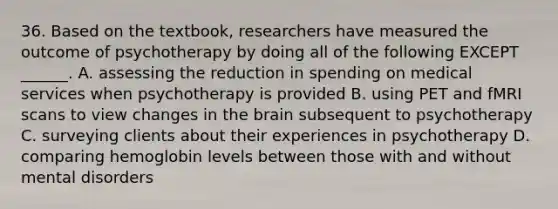 36. Based on the textbook, researchers have measured the outcome of psychotherapy by doing all of the following EXCEPT ______. A. assessing the reduction in spending on medical services when psychotherapy is provided B. using PET and fMRI scans to view changes in the brain subsequent to psychotherapy C. surveying clients about their experiences in psychotherapy D. comparing hemoglobin levels between those with and without mental disorders