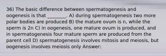 36) The basic difference between spermatogenesis and oogenesis is that ________. A) during spermatogenesis two more polar bodies are produced B) the mature ovum is n, while the sperm is 2n C) in oogenesis, one mature ovum is produced, and in spermatogenesis four mature sperm are produced from the parent cell D) spermatogenesis involves mitosis and meiosis, but oogenesis involves meiosis only Answer: