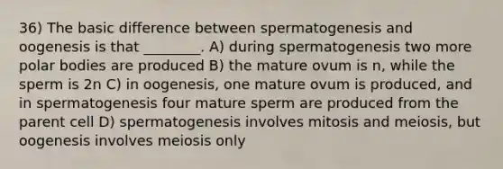 36) The basic difference between spermatogenesis and oogenesis is that ________. A) during spermatogenesis two more polar bodies are produced B) the mature ovum is n, while the sperm is 2n C) in oogenesis, one mature ovum is produced, and in spermatogenesis four mature sperm are produced from the parent cell D) spermatogenesis involves mitosis and meiosis, but oogenesis involves meiosis only