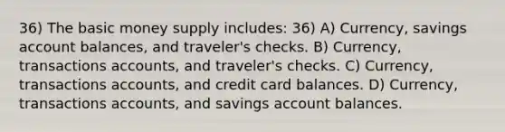 36) The basic money supply includes: 36) A) Currency, savings account balances, and traveler's checks. B) Currency, transactions accounts, and traveler's checks. C) Currency, transactions accounts, and credit card balances. D) Currency, transactions accounts, and savings account balances.