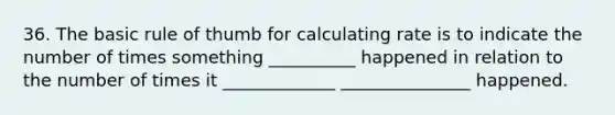 36. The basic rule of thumb for calculating rate is to indicate the number of times something __________ happened in relation to the number of times it _____________ _______________ happened.