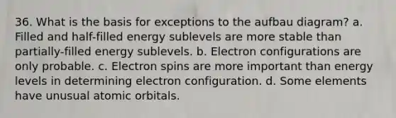 36. What is the basis for exceptions to the aufbau diagram? a. Filled and half-filled energy sublevels are more stable than partially-filled energy sublevels. b. Electron configurations are only probable. c. Electron spins are more important than energy levels in determining electron configuration. d. Some elements have unusual atomic orbitals.