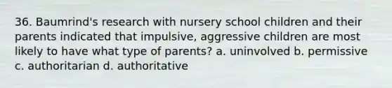 36. Baumrind's research with nursery school children and their parents indicated that impulsive, aggressive children are most likely to have what type of parents? a. uninvolved b. permissive c. authoritarian d. authoritative