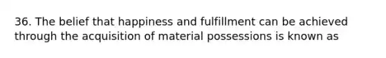 36. The belief that happiness and fulfillment can be achieved through the acquisition of material possessions is known as