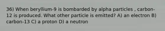 36) When beryllium-9 is bombarded by alpha particles , carbon-12 is produced. What other particle is emitted? A) an electron B) carbon-13 C) a proton D) a neutron