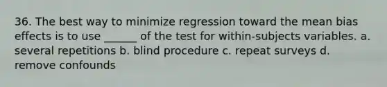 36. The best way to minimize regression toward the mean bias effects is to use ______ of the test for within-subjects variables. a. several repetitions b. blind procedure c. repeat surveys d. remove confounds