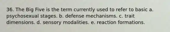 36. The Big Five is the term currently used to refer to basic a. psychosexual stages. b. defense mechanisms. c. trait dimensions. d. sensory modalities. e. reaction formations.