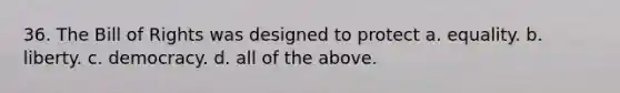 36. The Bill of Rights was designed to protect a. equality. b. liberty. c. democracy. d. all of the above.