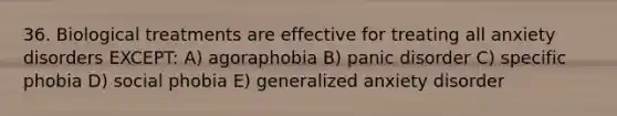 36. Biological treatments are effective for treating all anxiety disorders EXCEPT: A) agoraphobia B) panic disorder C) specific phobia D) social phobia E) generalized anxiety disorder