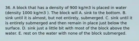 36. A block that has a density of 900 kg/m3 is placed in water (density 1000 kg/m3 ). The block will A. sink to the bottom. B. sink until it is almost, but not entirely, submerged. C. sink until it is entirely submerged and then remain in place just below the surface. D. sink just a little bit with most of the block above the water. E. rest on the water with none of the block submerged.