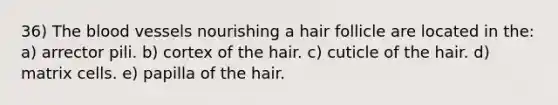 36) The blood vessels nourishing a hair follicle are located in the: a) arrector pili. b) cortex of the hair. c) cuticle of the hair. d) matrix cells. e) papilla of the hair.