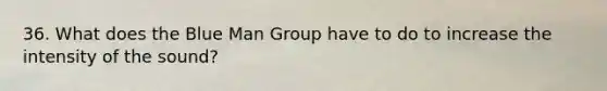 36. What does the Blue Man Group have to do to increase the intensity of the sound?