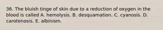 36. The bluish tinge of skin due to a reduction of oxygen in the blood is called A. hemolysis. B. desquamation. C. cyanosis. D. carotenosis. E. albinism.