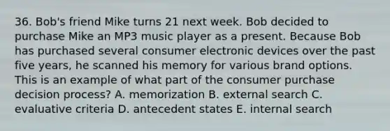 36. Bob's friend Mike turns 21 next week. Bob decided to purchase Mike an MP3 music player as a present. Because Bob has purchased several consumer electronic devices over the past five years, he scanned his memory for various brand options. This is an example of what part of the consumer purchase decision process? A. memorization B. external search C. evaluative criteria D. antecedent states E. internal search