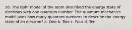 36. The Bohr model of the atom described the energy state of electrons with one quantum number. The quantum mechanics model uses how many quantum numbers to describe the energy state of an electron? a. One b. Two c. Four d. Ten