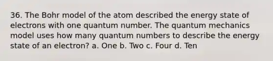 36. The Bohr model of the atom described the energy state of electrons with one quantum number. The quantum mechanics model uses how many quantum numbers to describe the energy state of an electron? a. One b. Two c. Four d. Ten